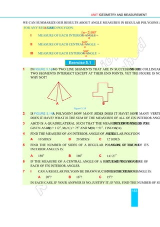 Unit 5 Geometry and Measurement
183
We can summarize our results about angle measures in regular polygons as follows.
For any regular n-sided polygon:
i Measure of each interior angle =
( )
2 180
.
o
n
n
−
ii Measure of each central angle =
360
.
o
n
iii Measure of each exterior angle =
360
.
o
n
Exercise 5.1
1 In Figure 5.14a, no two line segments that are in succession are collinear, and no
two segments intersect except at their end points. Yet the figure is not a polygon.
Why not?
a b
Figure 5.14
2 Is Figure 5.14b a polygon? How many sides does it have? How many vertices
does it have? What is the sum of the measures of all of its interior angles?
3 ABCD is a quadrilateral such that the measures of three of its interior angles are
given as m(∠D) = 112o
, m(∠C) = 75o
and m(∠B) = 51o
. Find m(∠A).
4 Find the measure of an interior angle of a regular polygon with:
a 10 sides b 20 sides c 12 sides
5 Find the number of sides of a regular polygon, if the measure of each of its
interior angles is:
a 150o
b 160o
c 147.27
o
6 If the measure of a central angle of a regular polygon is 18o
, find the measure of
each of its interior angles.
7 i Can a regular polygon be drawn such that the measure of each exterior angle is:
a 20o
? b 16o
? c 15o
?
In each case, if your answer is no, justify it; if yes, find the number of sides.
 
