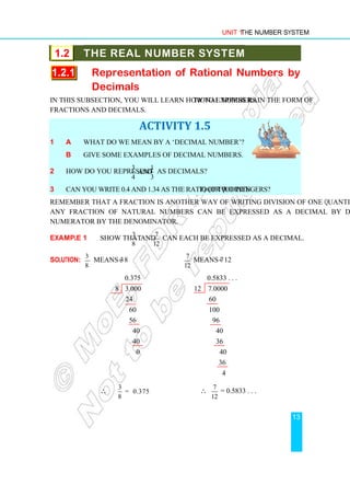 Unit 1 The Number System
13
1.2 THE REAL NUMBER SYSTEM
1.2.1 Representation of Rational Numbers by
Decimals
In this subsection, you will learn how to express rational numbers in the form of
fractions and decimals.
ACTIVITY 1.5
1 a What do we mean by a ‘decimal number’?
b Give some examples of decimal numbers.
2 How do you represent
3 1
and
4 3
as decimals?
3 Can you write 0.4 and 1.34 as the ratio (or quotient) of two integers?
Remember that a fraction is another way of writing division of one quantity by another.
Any fraction of natural numbers can be expressed as a decimal by dividing the
numerator by the denominator.
Example 1 Show that
3
8
and
7
12
can each be expressed as a decimal.
Solution:
3
8
means 3 ÷ 8
7
12
means 7 ÷ 12
0.375 0.5833 . . .
8 3.000 12 7.0000
24 60
60 100
56 96
40 40
40 36
0 40
36
4
∴
3
= 0.375
8
∴ 7
12
= 0.5833 . . .
 