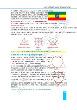 Unit 5 Geometry and Measurement
185
A figure has a line of symmetry, if it can be folded so
that one half of the figure coincides with the other half.
The Ethiopian flag has a line of symmetry along the black
broken line shown. The right half is a reflection of the left
half, and the centre line is the line of reflection.
The line of reflection is also called the line of symmetry.
A figure that has at least one line of symmetry is called a
symmetrical figure.
Some figures have more than one line of symmetry. In such cases, the lines of
symmetry always intersect at one point.
Note that equilateral triangles, squares and regular pentagons have as many lines of
symmetry as their sides.
Equilateral Triangle Square Regular Pentagon
Figure 5.18
To generalize, a regular n-sided polygon always has n lines of symmetry.
Circumscribed regular polygons
A polygon whose sides are tangent to a circle is said to
circumscribe the circle. For example, the
quadrilateral KLMN circumscribes the circle. The
circle is inscribed in the quadrilateral.
It is possible to circumscribe any n-sided regular
polygon about a circle. The method is shown by
circumscribing a 5-sided polygon, in Figure 5.20.
The idea is that the radii to the points of tangency make 5
congruent angles at the centre whose measures add up to 360o
.
Using a protractor, we construct five radii, making adjacent
central angles of
360
72
5
o
o
= . The radii end at S, R, W, X, Y.
Line segments perpendicular to the radii at their endpoints are
tangent to the circle and form the circumscribed pentagon as
desired.
Can you see how the vertices A, B, C, D, E are determined?
A
B
D
E
C
R
S
Y
X W
O
Figure 5.20
Line of Symmetry
Line of
Symmetry
Figure 5.17
K
L
M
N
Figure 5.19
 