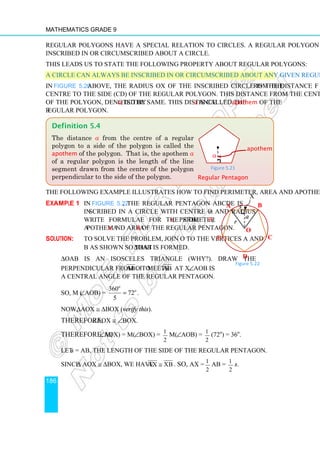 Mathematics Grade 9
186
Regular polygons have a special relation to circles. A regular polygon can always be
inscribed in or circumscribed about a circle.
This leads us to state the following property about regular polygons:
A circle can always be inscribed in or circumscribed about any given regular polygon.
In Figure 5.20 above, the radius OX of the inscribed circle is the distance from the
centre to the side (CD) of the regular polygon. This distance from the centre to any side
of the polygon, denoted by a, is the same. This distance a is called the apothem of the
regular polygon.
The following example illustrates how to find perimeter, area and apothem.
Example 1 In Figure 5.22, the regular pentagon ABCDE is
inscribed in a circle with centre O and radius r.
Write formulae for the side s, perimeter P,
apothem a and area A of the regular pentagon.
Solution: To solve the problem, join O to the vertices A and
B as shown so that ∆OAB is formed.
∆OAB is an isosceles triangle (why?). Draw the
perpendicular from O to AB . It meets AB at X. ∠AOB is
a central angle of the regular pentagon.
So, m (∠AOB) =
360
72
5
o
o
= .
Now, ∆AOX ≅ ∆BOX (verify this).
Therefore, ∠AOX ≅ ∠BOX.
Therefore, m(∠AOX) = m(∠BOX) = 1
2
m(∠AOB) = 1
2
(72o
) = 36o
.
Let s = AB, the length of the side of the regular pentagon.
Since ∆ AOX ≅ ∆BOX, we have AX XB
≅ . So, AX = 1
2
AB = 1
2
s.
Definition 5.4
The distance a from the centre of a regular
polygon to a side of the polygon is called the
apothem of the polygon. That is, the apothem a
of a regular polygon is the length of the line
segment drawn from the centre of the polygon
perpendicular to the side of the polygon.
Figure 5.21
Regular Pentagon
apothem
a
B
C
E
A
D
O
a
r
X
s
Figure 5.22
 