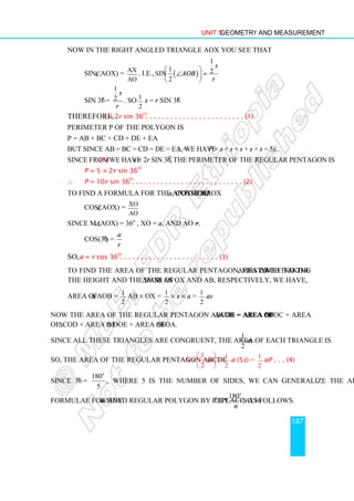 Unit 5 Geometry and Measurement
187
Now in the right angled triangle AOX you see that
sin(∠AOX) = AX
AO
. i.e., ( )
1
1 2
sin
2
s
AOB
r
 
∠ =
 
 
sin 36o
=
1
2
s
r
. So s = r sin 36o
Therefore, s = 2r sin 36o
. . . . . . . . . . . . . . . . . . . . . . . . (1)
Perimeter P of the polygon is
P = AB + BC + CD + DE + EA
But since AB = BC = CD = DE = EA = s, we have P = s + s + s + s + s = 5s.
Since from (1) we have s = 2r sin 36o
, the perimeter of the regular pentagon is
P = 5 × 2r sin 36o
∴ P = 10r sin 36o
. . . . . . . . . . . . . . . . . . . . . . . . . . . (2)
To find a formula for the apothem, a, consider ∆AOX
cos(∠AOX) = XO
AO
Since m (∠AOX) = 36o
, XO = a, and AO = r.
cos(36o
) =
a
r
So, a = r cos 36o
. . . . . . . . . . . . . . . . . . . . . . . . (3)
To find the area of the regular pentagon, first we find the area of ∆AOB. Taking
the height and the base of ∆AOB as OX and AB, respectively, we have,
Area of ∆ AOB = 1
2
AB × OX = 1
2
× s × a = 1
2
as
Now the area of the regular pentagon ABCDE = area of ∆AOB + area of ∆BOC + area
of ∆COD + area of ∆ DOE + area of ∆EOA.
Since all these triangles are congruent, the area of each triangle is
1
2
as .
So, the area of the regular pentagon ABCDE = 5 ×
1
2
as
 
 
 
= 1
2
a (5s) = 1
2
aP . . . (4)
Since 36o
=
180
,
5
o
where 5 is the number of sides, we can generalize the above
formulae for any n-sided regular polygon by replacing 36o
by
180
,
o
n
as follows.
1
2
 