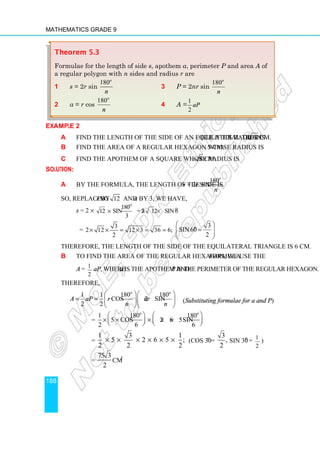 Mathematics Grade 9
188
Example 2
a Find the length of the side of an equilateral triangle if its radius is 12 cm.
b Find the area of a regular hexagon whose radius is 5 cm.
c Find the apothem of a square whose radius is 8 cm.
Solution:
a By the formula, the length of the side is s = 2r sin
180
.
o
n
So, replacing r by 12 and n by 3, we have,
s = 2 ×
o
o
180
12 sin = 2 12 sin 60
3
× × ×
=
3
2 12 12 3 36 6;
2
× × = × = =
3
sin60 .
2
o
 
=
 
 
 
Therefore, the length of the side of the equilateral triangle is 6 cm.
b To find the area of the regular hexagon, we use the formula
A = 1
2
aP, where a is the apothem and P is the perimeter of the regular hexagon.
Therefore,
1 1 180 180
cos 2 sin
2 2
o o
A aP r nr
n n
  
= =   
  
(Substituting formulae for a and P)
=
1 180 180
5 cos 2 6 5sin
2 6 6
o o
   
× × × × ×
   
   
=
1 3 1
5 2 6 5 ;
2 2 2
× × × × × × (cos 30o
=
3
,
2
sin 30o
= 1
2
)
= cm2
75 3
2
Theorem 5.3
Formulae for the length of side s, apothem a, perimeter P and area A of
a regular polygon with n sides and radius r are
1 s = 2r sin
180o
n
3 P = 2nr sin
180o
n
2 a = r cos
180o
n
4 A =
1
2
aP
 