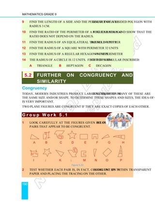 Mathematics Grade 9
190
9 Find the length of a side and the perimeter of a regular twelve-sided polygon with
radius 3 cm.
10 Find the ratio of the perimeter of a regular hexagon to its radius and show that the
ratio does not depend on the radius.
11 Find the radius of an equilateral triangle with perimeter 24 units.
12 Find the radius of a square with perimeter 32 units.
13 Find the radius of a regular hexagon with perimeter 48 units.
14 The radius of a circle is 12 units. Find the perimeter of a regular inscribed:
a triangle b heptagon c decagon
5.2 FURTHER ON CONGRUENCY AND
SIMILARITY
Congruency
Today, modern industries produce large numbers of products; often many of these are
the same size and/or shape. To determine these shapes and sizes, the idea of congruency
is very important.
Two plane figures are congruent if they are exact copies of each other.
G r o u p W o r k 5 . 1
G r o u p W o r k 5 . 1
G r o u p W o r k 5 . 1
G r o u p W o r k 5 . 1
1 Look carefully at the figures given below. Make a list of
pairs that appear to be congruent.
a b c d e f g h
i j k l m n o p
Figure 5.23
2 Test whether each pair is, in fact, congruent by tracing one on a thin transparent
paper and placing the tracing on the other.
a d f g h
j k l m n o p
 