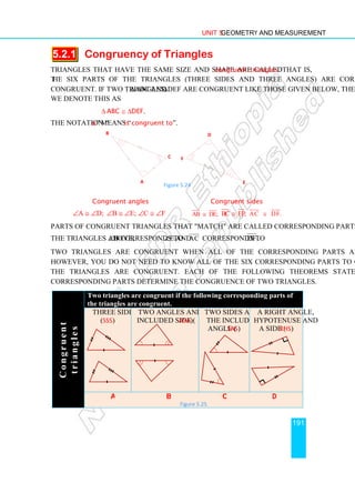Unit 5 Geometry and Measurement
191
5.2.1 Congruency of Triangles
Triangles that have the same size and shape are called congruent triangles. That is,
the six parts of the triangles (three sides and three angles) are correspondingly
congruent. If two triangles, ∆ABC and ∆DEF are congruent like those given below, then
we denote this as
∆ ABC ≅ ∆DEF.
The notation “≅
≅
≅
≅” means “is congruent to”.
Congruent angles Congruent sides
∠A ≅ ∠D; ∠B ≅ ∠E; ∠C ≅ ∠F AB DE;
≅ BC EF;
≅ AC DF.
≅
Parts of congruent triangles that match are called corresponding parts. For example, in
the triangles above, ∠B corresponds to ∠E and AC corresponds to DF .
Two triangles are congruent when all of the corresponding parts are congruent.
However, you do not need to know all of the six corresponding parts to conclude that
the triangles are congruent. Each of the following Theorems states that three
corresponding parts determine the congruence of two triangles.
C
o
n
g
r
u
e
n
t
t
r
i
a
n
g
l
e
s
Two triangles are congruent if the following corresponding parts of
the triangles are congruent.
three sides
(SSS)
two angles and the
included side (ASA)
two sides and
the included
angle (SAS)
a right angle,
hypotenuse and
a side (RHS)
a b c d
Figure 5.25
A
B
C
D
F
E
Figure 5.24
 