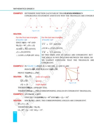 Mathematics Grade 9
192
Example1 Determine whether each pair of triangles is congruent. If so, write a
congruence statement and state why the triangles are congruent.
Figure 5.26 Figure 5.27
Solution:
For the first two triangles:
(Figure 5.26)
For the last two triangles:
(Figure 5.27)
Since m(∠H) = 90o
and
m(∠Q) = 90o
, ∠H ≅ ∠Q
U V X Y
≅ (given)
Also IH ≅ RQ (given) ∠VUW ≅ ∠YXZ (given)
∠I ≅ ∠R (given) V W Y Z
≅ (given)
∴ ∆ GHI ≅ ∆ PQR (by ASA) So two sides and an angle are congruent. But
the angle is not included between the sides. So
we cannot conclude that the triangles are
congruent.
Example 2 In Figure 5.28, PQRS is a square. A and B are
points on QR and SR, such that QA SB
≅ .
Prove that: ∠ PAQ ≅ ∠PBS
Solution: PQ PS
≅ (sides of a square)
QA SB
≅ (given)
∠Q ≅ ∠S (right angles)
Therefore, ∆PQA ≅ ∆PSB (by SAS).
Therefore, ∠PAQ ≅ ∠PBS (corresponding angles of congruent triangles).
Example 3 Given ∆ABC ≅ ∆RST.
Find the value of y, if m(∠A) = 40o
and m(∠R) = (2y + 10)o
.
Solution: Since ∆ABC≅ ∆RST, the corresponding angles are congruent.
So, ∠A ≅ ∠R.
Therefore, m (∠A) = m(∠R).
i.e., 40o
= (2y + 10)o
. So, y = 15o
.
U
V
W
X
Y
Z
I
G
H
P
Q R
P Q
R
S
A
B
Figure 5.28
 