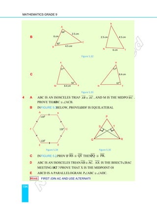 Mathematics Grade 9
194
b
c
4 a ABC is an isosceles triangle with
Prove that ∠ABC
b In Figure 5.34 below, prove that
Figure 5.34
c In Figure 5.35, prove:
d ABC is an isosceles triangle with
meeting BC at X.
e ABCD is a parallelogram. Prove that
Hint: First join AC and use alternate angles.
B
6 cm
30
M
Figure 5.32
Figure 5.33
ABC is an isosceles triangle with AB AC
≅ , and M is the midpoint of
ABC ≅ ∠ACB.
below, prove that ∆BDF is equilateral.
4 Figure 5.35
, prove: If RS QT
≅ then, PQ PR.
≅
ABC is an isosceles triangle with AB AC.
≅ AX is the bisector of
at X. Prove that X is the midpoint of BC.
ABCD is a parallelogram. Prove that ∠ABC ≅ ∠ADC.
First join AC and use alternate angles.
64o
4.5 cm
A
C
cm
2.5 cm
30o
N
R
6
2.5 cm
57o
K
X
8.4 cm
56o
57
N
P
Q
S T
and M is the midpoint of BC .
is the bisector of ∠BAC
4.5 cm
T
6 cm
57o
H
Y
8.4 cm
67o
R
T
 