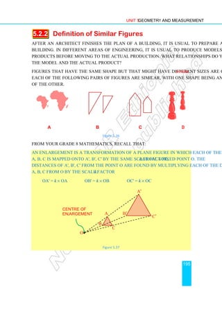 Unit 5 Geometry and Measurement
195
5.2.2 Definition of Similar Figures
After an architect finishes the plan of a building, it is usual to prepare a model of the
building. In different areas of engineering, it is usual to produce models of industrial
products before moving to the actual production. What relationships do you see between
the model and the actual product?
Figures that have the same shape but that might have different sizes are called similar.
Each of the following pairs of figures are similar, with one shape being an enlargement
of the other.
a b c d
Figure 5.36
From your Grade 8 mathematics, recall that:
An enlargement is a transformation of a plane figure in which each of the points such as
A, B, C is mapped onto A', B', C' by the same scale factor, k, from a fixed point O. The
distances of A', B', C' from the point O are found by multiplying each of the distances of
A, B, C from O by the scale factor k.
OA' = k × OA OB' = k × OB OC' = k × OC
Figure 5.37
Centre of
enlargement
O•
A
A
C
C′
A′
B′
B
 