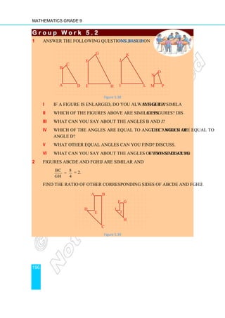 Mathematics Grade 9
196
G r o u p W o r k 5 . 2
G r o u p W o r k 5 . 2
G r o u p W o r k 5 . 2
G r o u p W o r k 5 . 2
1 Answer the following questions based on Figure 5.38.
Figure 5.38
i If a figure is enlarged, do you always get a similar figure?
ii Which of the figures above are similar figures? Discuss.
iii What can you say about the angles B and J?
iv Which of the angles are equal to angle C? Which of the angles are equal to
angle D?
v What other equal angles can you find? Discuss.
vi What can you say about the angles of two similar polygons? Discuss.
2 Figures ABCDE and FGHIJ are similar and
BC 8
=
GH 4
= 2.
Find the ratio of other corresponding sides of ABCDE and FGHIJ.
Figure 5.39
A B
C
D
E
F G
H
J
I
N
M P
O
A
B
D
C
I L
J
K
E
G
H
F
 