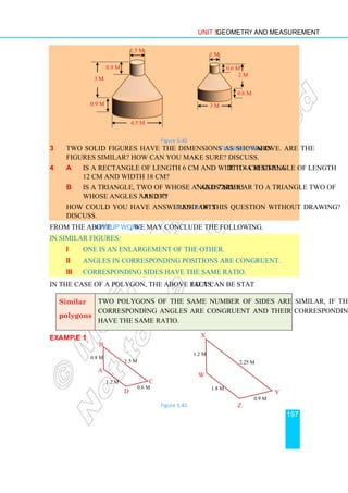 Unit 5 Geometry and Measurement
197
Figure 5.40
3 Two solid figures have the dimensions as shown in Figure 5.40 above. Are the
figures similar? How can you make sure? Discuss.
4 a Is a rectangle of length 6 cm and width 4 cm similar to a rectangle of length
12 cm and width 18 cm?
b Is a triangle, two of whose angles are 85o
and 72o
similar to a triangle two of
whose angles are 23o
and 85o
?
How could you have answered parts a and b of this question without drawing?
Discuss.
From the above Group Work, we may conclude the following.
In similar figures:
i One is an enlargement of the other.
ii Angles in corresponding positions are congruent.
iii Corresponding sides have the same ratio.
In the case of a polygon, the above fact can be stated as:
Similar
polygons
Two polygons of the same number of sides are similar, if their
corresponding angles are congruent and their corresponding sides
have the same ratio.
Example 1
Figure 5.41
4.5 m
1.5 m
0.9 m
3 m
0.9 m 3 m
1 m
0.6 m
2 m
0.6 m
A
B
C
D
0.8 m
1.5 m
0.6 m
1.2 m
1.2 m
2.25 m
0.9 m
1.8 m
W
X
Y
Z
 