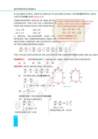 Mathematics Grade 9
198
If quadrilateral ABCD is similar to quadrilateral WXYZ, we write ABCD ∼ WXYZ.
(the symbol ∼ means is similar to).
Corresponding angles of similar polygons are
congruent. You can use a protractor to make
sure the angles have the same measure.
∠A ≅ ∠ W ∠B ≅ ∠X
∠C ≅ ∠ Y ∠D ≅ ∠Z
A special relationship also exists
between the corresponding sides of the
polygons. Compare the ratios of lengths
of the corresponding sides:
AB 0.8 2 BC 1.5 2 CD 0.6 2 DA 1.2 2
, , , .
WX 1.2 3 XY 2.25 3 YZ 0.9 3 ZW 1.8 3
= = = = = = = =
You can see the ratios of the lengths of the corresponding sides are all equal to 2
.
3
Example 2 Referring to Figure 5.42, if ABCDE ∼ HIJKL, then find the lengths of:
a IJ b CD c HL
Solution: Since ABCDE ∼ HIJKL, we have,
AB BC CD DE AE
= = = =
HI IJ JK KL HL
a To find the length of IJ, we use
AB BC
=
HI IJ
5 7
4 x
= (AB = 5, HI = 4, BC = 7, IJ = x)
So, x =
4 7
5.6
5
×
=
Therefore, the length of side IJ is 5.6 m.
b In the same way,
AB CD
HI JK
5
. So, 10.
4 8
a
a
=
= =
Therefore, CD = 10 m.
c
AB AE 5 12
. i.e.,
HI HL 4
So, 9.6.
y
y
= =
=
Therefore, HL = 9.6 m.
Using corresponding angles as a
guide, you can easily identify
the corresponding sides.
AB WX, BC XY
↔ ↔
CD YZ, DA ZW
↔ ↔
(the symbol ↔ means
corresponds to ).
a m
b m
12 m
A
B
C
D
E
5 m 7 m
H
I
J
K
L
y m 8 m
x m
4 m
7 m
Figure 5.42
 