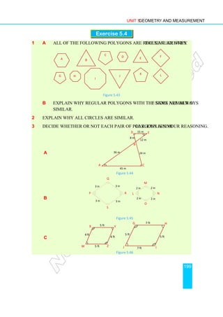 Unit 5 Geometry and Measurement
199
Exercise 5.4
1 a All of the following polygons are regular. Identify the similar ones.
Figure 5.43
b Explain why regular polygons with the same number of sides are always
similar.
2 Explain why all circles are similar.
3 Decide whether or not each pair of polygons is similar. Explain your reasoning.
a
Figure 5.44
b
Figure 5.45
c
Figure 5.46
A B
C F
D E
K
J
G L
H
I
A
B
C
D E
15 m
45 m
36 m
12 m
24 m
8 m
W
X Y
Z
5 ft
4 ft
4 ft
5 ft
G H
I
J
7 ft
7 ft
5 ft
5 ft
P
Q
R
S
3 in 3 in
3 in
3 in
L
M
N
O
2 in 2 in
2 in
2 in
 