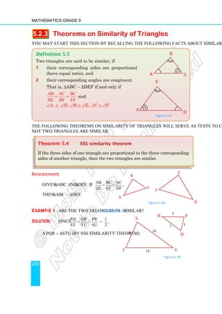 Mathematics Grade 9
200
5.2.3 Theorems on Similarity of Triangles
You may start this section by recalling the following facts about similarity of triangles.
The following theorems on similarity of triangles will serve as tests to check whether or
not two triangles are similar.
Restatement:
Given ∆ABC and ∆DEF. If AB BC AC
= = ,
DE EF DF
then ∆ABC ∼ ∆DEF.
Figure 5.48
Example 1 Are the two triangles in Figure 5.49 similar?
Solution: Since PQ QR PR 1
= = = ,
ST TU SU 2
∆ PQR ∼ ∆STU (by SSS similarity theorem).
Theorem 5.4 SSS similarity theorem
If the three sides of one triangle are proportional to the three corresponding
sides of another triangle, then the two triangles are similar.
Definition 5.5
Two triangles are said to be similar, if
1 their corresponding sides are proportional
(have equal ratio), and
2 their corresponding angles are congruent.
That is, ∆ABC ∼ ∆DEF if and only if
AB AC BC
DE DF EF
= = and
∠A ≅ ∠D, ∠B ≅ ∠E, ∠C ≅ ∠F
Figure 5.47
A
C
B
F
D
E
Figure 5.49
3
R 5
P
Q
7
S
T U
10
6
14
B
C
A
D
E
F
 