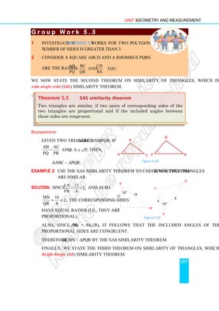 Unit 5 Geometry and Measurement
201
G r o u p W o r k 5 . 3
G r o u p W o r k 5 . 3
G r o u p W o r k 5 . 3
G r o u p W o r k 5 . 3
1 Investigate if Theorem 5.5 works for two polygons whose
number of sides is greater than 3.
2 Consider a square ABCD and a rhombus PQRS.
Are the ratios:
AB BC CD
, and equal?
PQ QR RS
We now state the second theorem on similarity of triangles, which is called the
side-angle-side (SAS) similarity theorem.
Restatement:
Given two triangles ∆ABC and ∆PQR, if
AB AC
=
PQ PR
and ∠ A ≅ ∠P, then,
∆ABC ∼ ∆PQR.
Example 2 Use the SAS similarity theorem to check whether the given two triangles
are similar.
Solution: Since LN 12
= =2,
PR 6
and also
MN 16
2,
QR 8
= = the corresponding sides
have equal ratios (i.e., they are
proportional).
Also, since m(∠N) = m(∠R), it follows that the included angles of these
proportional sides are congruent.
Therefore, ∆LMN ∼ ∆PQR by the SAS similarity theorem.
Finally, we state the third theorem on similarity of triangles, which is called the
Angle-Angle (AA) similarity theorem.
Theorem 5.5 SAS similarity theorem
Two triangles are similar, if two pairs of corresponding sides of the
two triangles are proportional and if the included angles between
these sides are congruent.
A
B
C
Q
R
P
Figure 5.50
N
M
L
50o
12
16
P
Q
R
50o
6
8
Figure 5.51
 