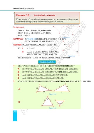 Mathematics Grade 9
202
Restatement:
Given two triangles, namely ∆ABC and
∆DEF. If ∠A ≅ ∠D and ∠C ≅ ∠F, then
∆ABC ∼ ∆DEF.
Example 3 In Figure 5.53, determine whether the two
given triangles are similar.
Solution: In ∆ABC and ∆DEC, m(∠B) = m(∠E) = 40o
.
So, i ∠ B ≅ ∠E.
ii ∠ACB ≅ ∠DCE (since they are
vertically opposite angles).
Therefore, ∆ABC ∼ ∆DEC by the AA similarity theorem.
Exercise 5.5
1 State whether each of the following statements is true or false.
a If two triangles are similar, then they are congruent.
b If two triangles are congruent, then they are similar.
c All equilateral triangles are congruent.
d All equilateral triangles are similar.
2 Which of the following pairs of triangles are similar? If they are similar, explain why.
a
Figure 5.54
b
Figure 5.55
F
1.5
2.5
2
H
G
K
5
J
I
4 3
500
N
6
L M
8
50
0
Q
P
O
3 4
Theorem 5.6 AA similarity theorem
If two angles of one triangle are congruent to two corresponding angles
of another triangle, then the two triangles are similar.
Figure 5.53
D
C
E
A
B
40o
40o
Figure 5.52
A C
B
F
D
E
 