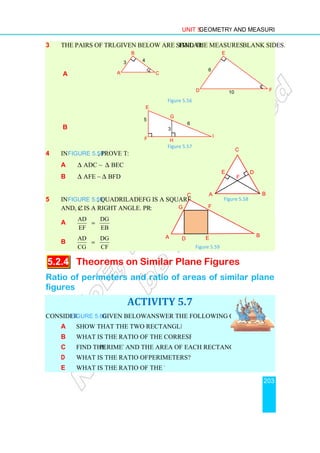 3 The pairs of triangles
a
b
4 In Figure 5.58, prove that
a ∆ ADC ~ ∆ BEC
b ∆ AFE ~ ∆ BFD
5 In Figure 5.59, quadrilateral
and, ∠C is a right angle. Prove that
a
AD DG
EF EB
=
b
AD DG
CG CF
=
5.2.4 Theorems on Similar Plane Figures
Ratio of perimeters and ratio of areas of similar plane
figures
Consider Figure 5.60 given below and
a Show that the two rectangles are similar.
b What is the ratio of the corresponding sides?
c Find the perimeter
d What is the ratio of the two
e What is the ratio of the two areas?
Unit 5 Geometry and Measurement
given below are similar. Find the measures of the
Figure 5.56
Figure 5.57
rove that:
BEC
BFD
quadrilateral DEFG is a square
C is a right angle. Prove that:
Theorems on Similar Plane Figures
Ratio of perimeters and ratio of areas of similar plane
ACTIVITY 5.7
given below and answer the following questions:
Show that the two rectangles are similar.
What is the ratio of the corresponding sides?
perimeter and the area of each rectangle.
What is the ratio of the two perimeters?
What is the ratio of the two areas?
5
F
G
3
I
H
6
E
E
D
6
1
A
B
C
3 4
A
E
Figure
A
C
D E
F
G
Figure 5.59
Geometry and Measurement
203
. Find the measures of the blank sides.
Theorems on Similar Plane Figures
Ratio of perimeters and ratio of areas of similar plane
F
10
B
C
D
F
Figure 5.58
B
 
