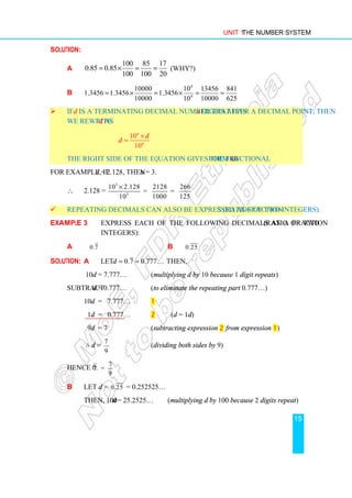 Unit 1 The Number System
15
Solution:
a
100 85 17
0.85 0.85
100 100 20
= × = = (Why?)
b
4
4
10000 10 13456 841
1.3456 1.3456 1.3456
10000 10 10000 625
= × = × = =
 If d is a terminating decimal number that has n digits after a decimal point, then
we rewrite d as
10
10
n
n
d
d
×
=
The right side of the equation gives the fractional form of d.
For example, if d = 2.128, then n = 3.
∴ 2.128 =
3
3
10 2.128 2128 266
= =
10 1000 125
×
 Repeating decimals can also be expressed as fractions (ratios of two integers).
Example 3 Express each of the following decimals as a fraction (ratio of two
integers):
a 0.7 b 0.25
Solution: a Let 0.7 0.777
d = = … then,
10d = 7.777… (multiplying d by 10 because 1 digit repeats)
Subtract d = 0.777… (to eliminate the repeating part 0.777…)
10d = 7.777… 1
1d = 0.777… 2 (d = 1d)
9d = 7 (subtracting expression 2 from expression 1)
∴ d =
7
9
(dividing both sides by 9)
Hence 0.
7
7 =
9
b Let d = 0.25 = 0.252525…
Then, 100d = 25.2525… (multiplying d by 100 because 2 digits repeat)
 