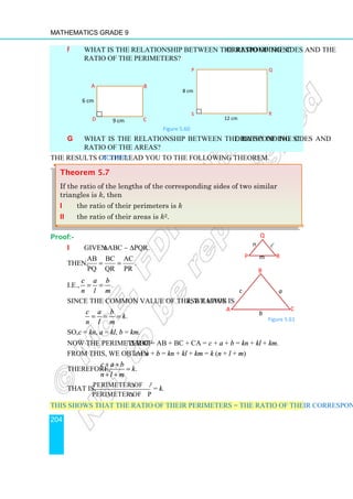 Mathematics Grade 9
204
f What is the relationship between the ratio of the corresponding sides and the
ratio of the perimeters?
Figure 5.60
g What is the relationship between the ratio of the corresponding sides and
ratio of the areas?
The results of the Activity lead you to the following theorem.
Proof:-
i Given ∆ABC ∼ ∆PQR.
Then,
AB BC AC
.
PQ QR PR
= =
i.e., .
c a b
n l m
= =
Since the common value of these ratios is k, we have
.
c a b
k
n l m
= = =
So, c = kn, a = kl, b = km.
Now the perimeter of ∆ABC = AB + BC + CA = c + a + b = kn + kl + km.
From this, we obtain c + a + b = kn + kl + km = k (n + l + m)
Therefore, .
c a b
k
n l m
+ +
=
+ +
That is,
Perimeter of ABC
Perimeter of PQR
∆
∆
= k.
This shows that the ratio of their perimeters = the ratio of their corresponding sides.
A B
C
D 9 cm
6 cm
8 cm
12 cm
Q
R
S
P
Theorem 5.7
If the ratio of the lengths of the corresponding sides of two similar
triangles is k, then
i the ratio of their perimeters is k
ii the ratio of their areas is k2.
Q
R
P m
n ℓ
A C
B
a
b
c
Figure 5.61
 