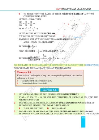 Unit 5 Geometry and Measurement
205
ii To prove that the ratio of their areas is the square of the ratio of any two
corresponding sides:
Let ∆DEF ∼ ∆XYZ. Then,
DE EF DF
XY YZ XZ
k
= = = .
That is.
' ' '
c a b
k
c a b
= = = .
Let EG be the altitude from E to DF and
YW be the altitude from Y to XZ.
Since ∆DEG and ∆ XYW are right triangles and ∠D ≅ ∠X, we have
∆DEG ∼ ∆XYW (AA similarity)
Therefore, .
' '
h c
k
h c
= =
Now, area of ∆ DEF = 1
2
bh, and area of ∆ XYZ = 1
2
b'h'.
Therefore, 2
1
area of ∆ DEF 2
1
area of ∆ XYZ ' '
' '
2
bh
b h
k k k
b h
b h
= = × = × = .
So, the ratio of their areas is the square of the ratio of their corresponding sides.
Now we state the same fact for any two polygons.
Exercise 5.6
1 Let ABCD and EFGH be two quadrilaterals such that ABCD ∼ EFGH.
If AB = 15 cm, EF = 18 cm and the perimeter of ABCD is 40 cm, find the
perimeter of EFGH.
2 Two triangles are similar. A side of one is 2 units long. The corresponding side of
the other is 5 units long. What is the ratio of:
a their perimeters? b their areas?
3 Two triangles are similar. The sides of one are three times as long as the sides of
the other. What is the ratio of the areas of the smaller to the larger?
Theorem 5.8
If the ratio of the lengths of any two corresponding sides of two similar
polygons is k, then
i the ratio of their perimeters is k.
ii the ratio of their areas is k2.
Figure 5.62
Y
Z
X
a'
b'
c' h'
W
E
F
D
a
b
c
G
h
 