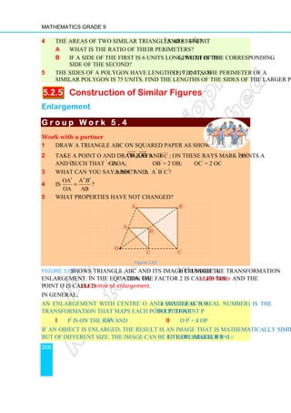 Mathematics Grade 9
206
4 The areas of two similar triangles are 144 unit2
and 81 unit2
.
a What is the ratio of their perimeters?
b If a side of the first is 6 units long, what is the length of the corresponding
side of the second?
5 The sides of a polygon have lengths 5, 7, 8, 11, and 19 units. The perimeter of a
similar polygon is 75 units. Find the lengths of the sides of the larger polygon.
5.2.5 Construction of Similar Figures
Enlargement
G r o u p W o r k 5 . 4
G r o u p W o r k 5 . 4
G r o u p W o r k 5 . 4
G r o u p W o r k 5 . 4
Work with a partner
1 Draw a triangle ABC on squared paper as shown below.
2 Take a point O and draw rays OA, OB
 

and OC


; on these rays mark points A′
,B′
and C′
such that OA′
= 2 OA; OB′
= 2 OB; OC′
= 2 OC
3 What can you say about ∆ ABC and ∆ A′
B′
C′
?
4 Is
OA A B
OA AB
′ ′ ′
= ?
5 What properties have not changed?
Figure 5.63
Figure 5.63 shows triangle ABC and its image triangle A′
B′
C′
under the transformation
enlargement. In the equation OA′ = 2OA, the factor 2 is called the scale factor and the
point O is called the centre of enlargement.
In general,
An enlargement with centre O and scale factor k (where k is a real number) is the
transformation that maps each point P to point P′
such that
i P′
is on the ray O P


and ii O P′
= k OP
If an object is enlarged, the result is an image that is mathematically similar to the object
but of different size. The image can be either larger, if k  1, or smaller if 0  k 1.
•
O
A
A′
C
B
B′
C′
 