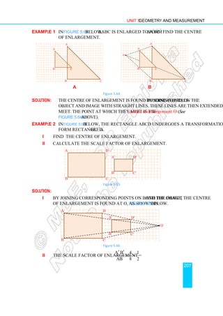 Unit 5 Geometry and Measurement
207
Example 1 In Figure 5.64 below, ∆ABC is enlarged to form ∆A′
B′
C′
. Find the centre
of enlargement.
a b
Figure 5.64
Solution: The centre of enlargement is found by joining corresponding points on the
object and image with straight lines. These lines are then extended until they
meet. The point at which they meet is the centre of enlargement O (See
Figure 5.64b above).
Example 2 In Figure 5.65 below, the rectangle ABCD undergoes a transformation to
form rectangle A′
B′
C ′
D′
.
i Find the centre of enlargement.
ii Calculate the scale factor of enlargement.
Figure 5.65
Solution:
i By joining corresponding points on both the object and the image, the centre
of enlargement is found at O, as shown in Figure 5.66 below.
Figure 5.66
ii The scale factor of enlargement =
A B 4 1
AB 8 2
′ ′
= =
A′
B′
C′
A
C
B
A′
B′
C′
•
A
C
B
O
A
C
B
D
A′
C′
B′
D′
O
A
C
B
D
A′
C′
B′
D′
•
 