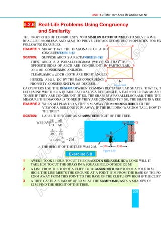 Unit 5 Geometry and Measurement
209
5.2.6 Real-Life Problems Using Congruency
and Similarity
The properties of congruency and similarity of triangles can be applied to solve some
real-life problems and also to prove certain geometric properties. For example, see the
following examples.
Example 1 Show that the diagonals of a rectangle are
congruent (Figure 5.69).
Solution: Suppose ABCD is a rectangle (Figure 5.69b).
Then, ABCD is a parallelogram (why?) so that the
opposite sides of ABCD are congruent. In particular,
AB DC
≅ . Consider ∆ABC and ∆DCB.
Clearly, ABC DCB
∠ ≅ ∠ (both are right angles),
Hence,
Hence ABC DCB
∆ ≅ ∆ by the SAS congruence
property. Consequently, AC DB
≅ as desired.
Carpenters use the result of Example 1 when framing rectangular shapes. That is, to
determine whether a quadrilateral is a rectangle, a carpenter can measure opposite sides
to see if they are congruent (if so, the shape is a parallelogram). Then the carpenter can
measure the diagonals to see if they are congruent (if so, the shape is a rectangle).
Example 2 When Ali planted a tree 5 m away from point A, the tree just blocked the
view of a building 50 m away. If the building was 20 m tall, how tall was
the tree?
Solution: Label the figure as shown. Let x be the height of the tree.
We have
BE AE
CD AD
=
5
=
20 50
x
5
20
50
x = × = 2 m
∴ The height of the tree was 2 m.
Exercise 5.8
1 Aweke took 1 hour to cut the grass in a square field of side 30 m. How long will it
take him to cut the grass in a square field of side 120 m?
2 A line from the top of a cliff to the ground just passes over the top of a pole 20 m
high. The line meets the ground at a point 15 m from the base of the pole. If it is
120 m away from this point to the base of the cliff, how high is the cliff?
3 A tree casts a shadow of 30 m. At the same time, a 10 m pole casts a shadow of
12 m. Find the height of the tree.
A B
D C
a
D C
A B
b
Figure 5.69
A
B
C
D
x
E
Figure 5.70
Tree
20m
Building
5m 45m
 
