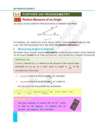 Mathematics Grade 9
210
5.3 FURTHER ON TRIGONOMETRY
5.3.1 Radian Measure of an Angle
An angle is the union of two rays with a common end point.
Figure 5.71
In general, we associate each angle with a real number called the measure of the
angle. The two measures that are most frequently used are degree and radian.
i Measuring angles in degrees
We know that a right angle contains 90o
, and that a complete rotation can be thought of
as an angle of 360o
. In view of this latter fact, we can define a degree as follows.
 A minute which is denoted by ( ' ), is 1
60
of a degree.
 A second which is denoted by ( '' ), is 1
60
of a minute.
So, we have the following relationship.
1'
=
o o
1 1 1
, 1 = that is 1 =
60 60 3600
′
     
     
     
or 1o
= 60' and 1' = 60''
Calculator Tip
Use your calculator to convert 20o
41'16'', which
is read as 20 degrees, 41 minutes and 16
seconds, into degrees, (as a decimal).
Definition 5.6
A degree, denoted by (o
), is defined as the measure of the central angle
subtended by an arc of a circle equal in length to 1
360
of the
circumference of the circle.
O
A
B
 