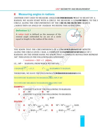 Unit 5 Geometry and Measurement
211
ii Measuring angles in radians
Another unit used to measure angles is the radian. To understand what is meant by a
radian, we again start with a circle. We measure a length equal to the radius r of the
circle along the circumference of the circle, so that arc 
A B is equal to the radius r.
∠AOB is then an angle of 1 radian. We define this as follows.
You know that the circumference of a circle is equal to 2πr. Since an arc of length r
along the circle gives 1 rad, a complete rotation of length 2πr generates an angle of 2π
radians. On the other hand, we know that a complete revolution represents an angle of
360o
. This gives us the following relationship:
1 revolution = 360o
= 2π radians
i.e., 180o
= π radians, from which we obtain,
1 radian =
180
57.3 .
o
o
π
 
≈
 
 
1o
=
180
π
radian ≈ 0.0175 radian.
Therefore, we have the following conversion rules for degrees and radians.
To convert radians to degrees, multiply by
o
180
π
.
To convert degrees to radians multiply by o
180
π
.
Example 1
i Convert each of the following to radians:
a 30o
b 90o
ii Convert each of the following to degrees:
a rad
4
π
b
3
π
rad
Solution:
i a 30o
= o
o
30 rad
180 6
π π
× = . b 90o
= o
o
90
180
π
× =
2
π
rad.
ii a
4
π
rad =
o
o
180
45
4
π
π
× = . b
3
π
rad =
o
o
180
60
3
π
π
× = .
Definition 5.7
A radian (rad) is defined as the measure of the
central angle subtended by an arc of a circle
equal in length to the radius of the circle.
Figure 5.72
1 rad
r
r
r
•
A
O
B
1 rad
 
