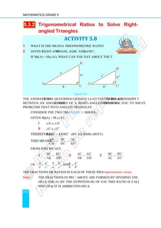 Mathematics Grade 9
212
5.3.2 Trigonometrical
angled Triangles
1 What is the meaning of
2 Given right-angled triangles
if m(∠A) = m(∠A'), what can you say about the two triangles?
The answers to these questions
between an angle and the
problems that involve right
Consider the two triangles in
Given m (∠A) = m (∠
i ∠A ≅ ∠A'
ii ∠C ≅ ∠C'
Therefore, ∆ABC ∼
This means AB BC AC
= =
A 'B' B'C' A'C'
From this we get,
1 BC B'C'
=
AB A'B'
OR
'
'
a a
c c
= , b b
c c
=
The fractions or ratios in each of these proportions are called
Sine:- The fractions in proportion
of ∠A (or ∠A') by the hypotenuse of each triangle.
sine of ∠A. It is abbreviated
A
Trigonometrical Ratios to Solve Right
angled Triangles
ACTIVITY 5.8
What is the meaning of a trigonometric ratio?
triangles, ∆ABC and ∆A'B'C',
what can you say about the two triangles?
Figure 5.73
these questions should have lead you to recall the relationships that exist
the sides of a right-angled triangle, which enable
problems that involve right-angled triangles.
onsider the two triangles in Figure 5.73 above.
∠A')
A'
C'
∆A'B'C' (by AA similarity)
AB BC AC
= =
A 'B' B'C' A'C'
BC B'C'
AB A'B'
2
AC A'C'
=
AB A'B'
3 BC B'C'
=
AC A'C'
'
'
b b
c c
= and
'
'
a a
b b
=
The fractions or ratios in each of these proportions are called trigonometric ratios
The fractions in proportion 1 above are formed by dividing the opposite side
A') by the hypotenuse of each triangle. This ratio is called the
It is abbreviated to sin A.
A′
B
C
c′
b′
B
C
a
c
b
to Solve Right-
the relationships that exist
which enable you to solve
BC B'C'
=
AC A'C'
trigonometric ratios.
above are formed by dividing the opposite side
This ratio is called the
B′
C′
a′
 