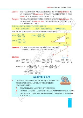 Cosine:- The fractions in proportion
∠A (or ∠A') by the
cosine of ∠A.
Tangent:-The fractions in p
∠A (or ∠A') by the
It is abbreviated
The following abbreviations are commonly used.
adj = adjacent side
The above discussion can be summarized and expressed as follows.
sin A =
opp BC
=
hyp AB
;
tan A =
opp BC
=
adj AC
Example 1 In the following right triangle
of sine, cosine and tangent of the acute angles.
Solution:
sin A =
opp BC 3
=
hyp AB 5
=
Similarly, sin B =
opp AC 4
hyp AB 5
tan B =
opp AC 4
adj BC 3
1 Using ruler and compass
which each side is 4 cm long.
perpendicular to BC
a What is m(∠ABD)?
b Find the lengths BD and
c Use these to find sin 30
you notice?
Unit 5 Geometry and Measurement
The fractions in proportion 2 are formed by dividing the adjacent side
A') by the hypotenuse of each triangle. This ratio is called the
It is abbreviated to cos A.
The fractions in proportion 3 are formed by dividing the opposite side
A') by the adjacent side. This ratio is called the tangent of
It is abbreviated to tan A.
The following abbreviations are commonly used.
hyp = hypotenuse opp = opposite
The above discussion can be summarized and expressed as follows.
cos A =
adj AC
=
hyp AB
In the following right triangle, find the values
of sine, cosine and tangent of the acute angles.
opp BC 3
hyp AB 5
= ; cos A =
adj AC 4
=
hyp AB 5
= ; tan A =
opp AC 4
=
hyp AB 5
= ; cos B =
adj BC 3
=
hyp AB 5
=
opp AC 4
=
adj BC 3
=
ACTIVITY 5.9
Using ruler and compasses, draw an equilateral triangle ABC in
cm long. Draw the altitude AD
BC .
ABD)? m(∠BAD) ? Give reasons.
Find the lengths BD and AD (write the answers in simplified
se these to find sin 30o
, tan 30o
, cos 30o
, sin 60o
, tan 60o
, cos 60
A
A
hyp
adj
Geometry and Measurement
213
adjacent side to
This ratio is called the
opposite side of
This ratio is called the tangent of ∠ A.
opposite side.
Figure 5.74
=
opp BC 3
=
adj AC 4
=
simplified radical form).
, cos 60o
. What do
B
C
3
5
4
Figure 5.75
B
C
opp
adj
 