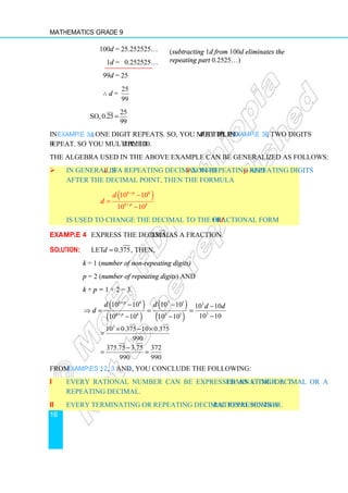 Mathematics Grade 9
16
100d = 25.252525…
1d = 0.252525…
99d = 25
∴ d =
25
99
So,
25
0.25
99
=
In Example 3a, one digit repeats. So, you multiplied d by 10. In Example 3b, two digits
repeat. So you multiplied d by 100.
The algebra used in the above example can be generalized as follows:
 In general, if d is a repeating decimal with k non-repeating and p repeating digits
after the decimal point, then the formula
( )
10 10
10 10
k p k
k p k
d
d
+
+
−
=
−
is used to change the decimal to the fractional form of d.
Example 4 Express the decimal 0.375 as a fraction.
Solution: Let 0.375
d = , then,
k = 1 (number of non-repeating digits)
p = 2 (number of repeating digits) and
k + p = 1 + 2 = 3.
( )
( )
( )
( )
3 1 3
3
3 1
10 10 10 10 10 10
10 10
10 10 10 10
k p k
k p k
d d d d
d
+
+
− − −
⇒ = = =
−
− −
3
10 0.375 10 0.375
990
× − ×
=
375.75 3.75 372
990 990
−
= =
From Examples 1, 2, 3 and 4, you conclude the following:
i Every rational number can be expressed as either a terminating decimal or a
repeating decimal.
ii Every terminating or repeating decimal represents a rational number.
(subtracting 1d from 100d eliminates the
repeating part 0.2525…)
 