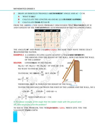Mathematics Grade 9
214
Figure 5.76
2 Draw an isosceles triangle ABC in which ∠C is a right angle and AC = 2 cm.
a What is m(∠A)?
b Calculate the lengths AB and BC (leave your answer in radical form).
c Calculate sin 45o
, cos 45o
, tan 45o
.
From the above Activity, you have probably discovered that the values of sine, cosine
and tangent of the angles 30o
, 45o
and 60o
are as summarized in the following table.
∠
∠
∠
∠A 30o
45o
60o
sin A
1
2
2
2
3
2
cos A
3
2
2
2
1
2
tan A
3
3
1 3
The angles 30o
, 45o
and 60o
are called special angles, because they have these exact
trigonometric ratios.
Example 2 A ladder 6 m long leans against a wall and makes an angle of 60o
with
the ground. Find the height of the wall. How far from the wall is the foot
of the ladder?
Solution: Consider ∆ABC in the figure.
m(∠A) = 60o
, m(∠C) = 90o
, m(∠B) = 30o
and AB = 6 m.
We want to find BC and AC.
To find BC, we use
BC
sin60
AB
o
= . But, sin 60o
=
3
2
So,
3 BC
2 6
=
Therefore, BC = 3 3 m, which is the height of the wall.
To find the distance between the foot of the ladder and the wall, we use
cos 60o
= AC
.
AB
cos 60o
=
1
2
and AB = 6.
So,
1 AC
2 6
= which implies AC = 3 m.
In the above example, if the angle that the ladder made with the ground were
50o
, how would you solve the problem?
To solve this problem, you would need trigonometric tables, which give you the
values of sin 50o
and cos 50o
.
60o
wall
ladder
6m
A
B
C
 