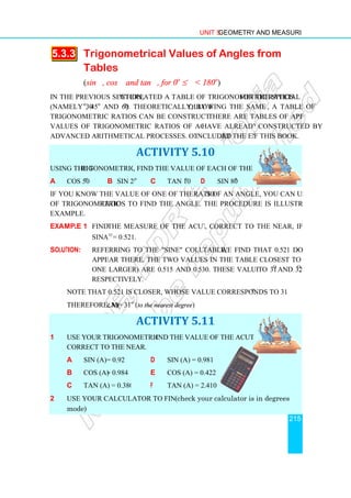 5.3.3 Trigonometrical
Tables
(sin θ, cos θ and tan
In the previous section, we
(namely 30o
, 45o
and 60o
).
trigonometric ratios can be constructed for any angle.
values of trigonometric ratios of acute angles that
advanced arithmetical processes. One such table is
Using the trigonometric table
a cos 50o
b sin 20
If you know the value of one of the trigonometric
of trigonometric ratios to find the angle. The procedure is illustrated in the following
example.
Example 1 Find the measure of the acute angle A
sin o
A = 0.521.
Solution: Referring to the sine column of the
appear there. The two values in the table closest to 0.521 (one smaller and
one larger) are 0.515 and 0.530. These values correspond
respectively.
Note that 0.521 is closer to 0.515
Therefore, m(∠A)= 31
1 Use your trigonometric table to f
correct to the nearest degree,
a sin (A)= 0.92
b cos (A) = 0.984
c tan (A) = 0.3802
2 Use your calculator to find the values.
mode)
Unit 5 Geometry and Measurement
Trigonometrical Values of Angles from
and tan θ, for 0o
≤ θ  180o
)
we created a table of trigonometric ratios for the special angles
). Theoretically, by following the same method
trigonometric ratios can be constructed for any angle. There are tables of approximate
values of trigonometric ratios of acute angles that have already been
advanced arithmetical processes. One such table is included at the end o
ACTIVITY 5.10
rigonometric table, find the value of each of the following:
sin 20o
c tan 10o
d sin 80o
If you know the value of one of the trigonometric ratios of an angle, you can use a table
ratios to find the angle. The procedure is illustrated in the following
the measure of the acute angle A, correct to the nearest degree
= 0.521.
Referring to the sine column of the table, we find that 0.521 does not
appear there. The two values in the table closest to 0.521 (one smaller and
one larger) are 0.515 and 0.530. These values correspond
Note that 0.521 is closer to 0.515, whose value corresponds to 31o
= 31o
(to the nearest degree)
ACTIVITY 5.11
Use your trigonometric table to find the value of the acute angle A,
correct to the nearest degree,.
d sin (A) = 0.981
= 0.984 e cos (A) = 0.422
tan (A) = 0.3802 f tan (A) = 2.410
Use your calculator to find the values.(check your calculator is in degrees
Geometry and Measurement
215
of Angles from
for the special angles
ollowing the same method, a table of
here are tables of approximate
have already been constructed by
at the end of this book.
s of an angle, you can use a table
ratios to find the angle. The procedure is illustrated in the following
correct to the nearest degree, if
we find that 0.521 does not
appear there. The two values in the table closest to 0.521 (one smaller and
one larger) are 0.515 and 0.530. These values correspond to 31o
and 32o
,
o
.
(check your calculator is in degrees
 