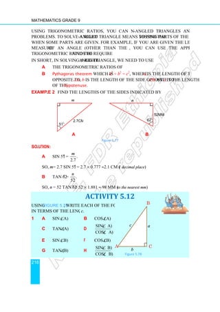 Mathematics Grade 9
216
Using trigonometric ratios, you can now solve right
problems. To solve a right-
when some parts are given. For example, if you are given the length of one side and the
measure of an angle (other than the right angle)
trigonometric ratios to find the required parts.
In short, in solving a right-angle
a the trigonometric ratios of acute angles.
b Pythagoras theorem
opposite to ∠A
of the hypotenuse
Example 2 Find the lengths of the sides indicated by the small letters.
a
Solution:
a sin 51o
= .
2.7
m
So, m = 2.7 sin 51o
= 2.7
b tan 62o
= .
52
n
So, n = 52 tan 62o
= 52
Using Figure 5.78, write each of the following
in terms of the lengths a, b,
1 a sin (∠A)
c tan (∠A)
e sin (∠B)
g tan (∠B)
m
51
o
2.7cm
Using trigonometric ratios, you can now solve right-angled triangles and related
-angled triangle means to find the missing parts of the triangle
when some parts are given. For example, if you are given the length of one side and the
of an angle (other than the right angle), you can use the appropriate
find the required parts.
angled triangle, we need to use
the trigonometric ratios of acute angles.
Pythagoras theorem which is a2
+ b2
= c2
, where a is the length of the side
A, b is the length of the side opposite to ∠B and
hypotenuse.
Find the lengths of the sides indicated by the small letters.
b
Figure 5.77
.
= 2.7 × 0.777 ≈2.1 cm (1 decimal place)
.
= 52 × 1.881 ≈ 98 mm (to the nearest mm)
ACTIVITY 5.12
write each of the following
, c.
b cos (∠A)
d
sin( A)
cos( A)
∠
∠
f cos (∠B)
h
sin( B)
cos( B)
∠
∠
2.7cm
n
62
o
52mm
B
A C
b
c a
Figure 5.78
angled triangles and related
missing parts of the triangle
when some parts are given. For example, if you are given the length of one side and the
you can use the appropriate
is the length of the side
and c is the length
Find the lengths of the sides indicated by the small letters.
52mm
 