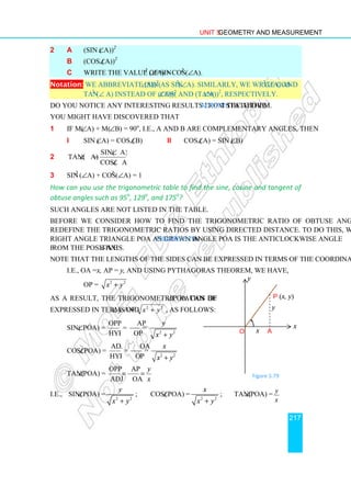 Unit 5 Geometry and Measurement
217
2 a (sin (∠A))2
b (cos (∠A))2
c Write the value of sin2
(∠A) + cos2
(∠A).
Notation: We abbreviate (sin(∠A))2
as sin2
(∠A). Similarly, we write cos2
(∠A) and
tan2
(∠ A) instead of (cos(∠A))2
and (tan(∠A))2
, respectively.
Do you notice any interesting results from the above Activity? State them.
You might have discovered that
1 If m(∠A) + m(∠B) = 90o
, i.e., A and B are complementary angles, then
i sin (∠A) = cos (∠B) ii cos (∠A) = sin (∠B)
2
sin( A)
tan( A)
cos( A)
∠
∠ =
∠
3 sin2
(∠A) + cos2
(∠A) = 1
How can you use the trigonometric table to find the sine, cosine and tangent of
obtuse angles such as 95o
, 129o
, and 175o
?
Such angles are not listed in the table.
Before we consider how to find the trigonometric ratio of obtuse angles, we first
redefine the trigonometric ratios by using directed distance. To do this, we consider the
right angle triangle POA as drawn in Figure 5.79. Angle POA is the anticlockwise angle
from the positive x-axis.
Note that the lengths of the sides can be expressed in terms of the coordinates of point P.
i.e., OA = x, AP = y, and using Pythagoras theorem, we have,
OP = 2 2
x y
+
As a result, the trigonometric ratios of ∠POA can be
expressed in terms of x, y and 2 2
x y
+ , as follows:
sin(∠POA) =
opp
hyp
=
2 2
opp.side AP
= =
hyp OP
y
x y
+
cos(∠POA) =
adj
hyp
=
2 2
adj.side OA
= =
hyp. OP
x
x y
+
tan(∠POA) =
opp AP
adj OA
y
x
= =
i.e., sin(∠POA) =
2 2
y
x y
+
; cos(∠POA) =
2 2
x
x y
+
; tan(∠POA) = y
x
Figure 5.79
y
x
P (x, y)
A
x
O
y
 