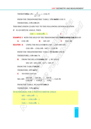 Unit 5 Geometry and Measurement
219
Therefore,
2 2
cos 129 cos 51
o o
a
a b
′
= = −
+
From the trigonometric table, you have cos 51o
= 0.629
Therefore, cos 129o
= – 0.629.
This discussion leads you to the following generalization.
If θ is an obtuse angle, then
cos θ = – cos (180o
– θ) II
Example 3 With the help of the trigonometric table, find the approximate values of:
a cos 100o
b sin 163o
c tan 160o
Solution: a Using the rule cos θ = – cos (180º – θ), we obtain;
cos 100o
= – cos (180o
– 100o
) = – cos 80o
From the trigonometric table, we have cos 80o
= 0.174.
Therefore, cos 100o
= – 0.174.
b From the relation sin θ = sin (180 – θ), we have
sin 163o
= sin (180o
– 163o
) = sin 17o
From the table sin 17o
= 0.292
Therefore, sin 163o
= 0.292
c To find tan 160o
,
tan 160o
=
sin160 sin 20 sin 20
cos160 cos20 cos20
o o o
o o o
 
= = − 
−  
= −tan 20o
From the table, we have tan 20o
= 0.364.
Therefore, tan 160o
= –0.364.
To summarize, for a positive obtuse angle θ,
sin θ = sin (180o
− θ)
cos θ = − cos (180o
− θ)
tan θ = − tan (180o
− θ)
 