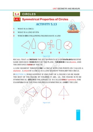 5.4 CIRCLES
5.4.1 Symmetrical Properties of Circles
1 What is a circle?
2 What is a line of symmetry?
3 Which of the following figures have a line of symmetry?
a b
Recall that a circle is defined as
same distance from a fixed
the distance is the radius of the circle.
A line segment through the
diameter. A chord of a circle is a line segment whose end points
In Section 5.1.2, you learn
the rest of the figure by folding it about a straight line
symmetrical about A B


, and the straight line
example, each of the followi
A
Unit 5 Geometry and Measurement
CIRCLES
Symmetrical Properties of Circles
ACTIVITY 5.13
What is a line of symmetry?
the following figures have a line of symmetry?
b c d e f
Figure 5.82
defined as the set of points in a given plane, each of which is at
fixed point of the plane. The fixed point is called the
of the circle.
A line segment through the centre of a circle with end points on the circle is
of a circle is a line segment whose end points lie on
learned that if one part of a figure can be made to coincide with
the rest of the figure by folding it about a straight line, A B


, the figure is said
and the straight line A B


is called the line of symmetry
each of the following figures is symmetrical about the line A B


Figure 5.83
O
A
B B
A
B
Geometry and Measurement
221
Symmetrical Properties of Circles
f
each of which is at the
point is called the centre, and
of a circle with end points on the circle is called a
on the circle.
that if one part of a figure can be made to coincide with
the figure is said to be
line of symmetry. For
A B


.
•
 