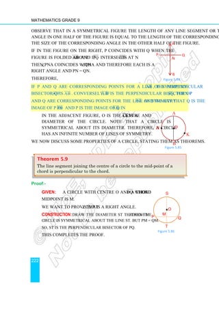 Mathematics Grade 9
222
Observe that in a symmetrical figure the length of any line segment or the size of any
angle in one half of the figure is equal to the length of the corresponding line segment or
the size of the corresponding angle in the other half of the figure.
If in the figure on the right, P coincides with Q when the
figure is folded about AB


and if PQ intersects AB


at N
then, ∠PNA coincides with ∠QNA and therefore each is a
right angle and PN = QN.
Therefore,
If P and Q are corresponding points for a line of symmetryAB


, the perpendicular
bisector of PQ is AB


. Conversely, if AB


is the perpendicular bisector of PQ, then P
and Q are corresponding points for the line of symmetry AB


and we say that Q is the
image of P in AB


and P is the image of Q in AB.


In the adjacent figure, O is the centre and A B is a
diameter of the circle. Note that a circle is
symmetrical about its diameter. Therefore, a circle
has an infinite number of lines of symmetry.
We now discuss some properties of a circle, stating them as theorems.
Proof:-
Given: A circle with centre O and a chord PQ whose
midpoint is M.
We want to prove that ∠OMP is a right angle.
Construction: Draw the diameter ST through M. Then the
circle is symmetrical about the line ST. But PM = QM.
So, ST is the perpendicular bisector of PQ.
This completes the proof.
Theorem 5.9
The line segment joining the centre of a circle to the mid-point of a
chord is perpendicular to the chord.
A
P
N
Q
B
Figure 5.84
Figure 5.85
A
B
•
H
K
•O
•
S
P Q
O
•
T
M
Figure 5.86
 