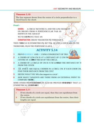 Proof:-
Given: A circle with
ON drawn from O perpendicular to the chord
shown in the adjacent figure.
We want to prove that AN = NB
Construction: Draw the
Then the circle is symmetrical about
Therefore, PQ is the perpendicular bisector of AB.
1 Prove Theorem 5.10
2 A chord of length 10
centre of a circle. Find the radius
3 A chord of a circle of radius 6
from the centre.
4 AB and CD are equal chords in a circle of radius 5
find their distance from the centre of the circle.
5 Define what you mean by
6 How many tangents are there from an external point to a circle? Discuss how to
compare their lengths
Some other properties of a circle
symmetrical about any diameter
Theorem 5.11
i If two chords of a circle are
the centre.
ii If two chords of a circle are equidistant from the centre
lengths are equal.
Theorem 5.10
The line segment drawn from the
chord bisects the chord.
Unit 5 Geometry and Measurement
circle with centre O, and the line segment
drawn from O perpendicular to the chord AB as
shown in the adjacent figure.
o prove that AN = NB
Draw the diameter PQ through N.
circle is symmetrical about PQ. But PQ ⊥ AB and A and B are on the circle.
Therefore, PQ is the perpendicular bisector of AB.
ACTIVITY 5.14
and 5.11 using congruency of triangles.
A chord of length 10 cm is at a distance of 12 cm from the
Find the radius of the circle.
A chord of a circle of radius 6 cm is 8 cm long. Find the distance of the chord
are equal chords in a circle of radius 5 cm. If each chord is 3
find their distance from the centre of the circle.
Define what you mean by ‘a line tangent to a circle’.
How many tangents are there from an external point to a circle? Discuss how to
lengths.
a circle can also be proved by using the fact that a circle is
diameter.
If two chords of a circle are equal, then they are equidistant
chords of a circle are equidistant from the centre
lengths are equal.
The line segment drawn from the centre of a circle perpendicular to a
chord bisects the chord.
A
Geometry and Measurement
223
AB and A and B are on the circle.
Find the distance of the chord
cm. If each chord is 3 cm,
How many tangents are there from an external point to a circle? Discuss how to
the fact that a circle is
equal, then they are equidistant from
chords of a circle are equidistant from the centre, then their
of a circle perpendicular to a
P
B
O
•
Q
N
Figure 5.87
 