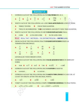 Unit 1 The Number System
17
Exercise 1.2
1 Express each of the following rational numbers as a decimal:
a
4
9
b
3
25
c
11
7
d
2
5
3
− e
3706
100
f
22
7
2 Write each of the following as a decimal and then as a fraction in its lowest term:
a three tenths b four thousandths
c twelve hundredths d three hundred and sixty nine thousandths.
3 Write each of the following in metres as a fraction and then as a decimal:
a 4 mm b 6 cm and 4 mm c 56 cm and 4 mm
Hint: Recall that 1 metre(m) = 100 centimetres(cm) = 1000 millimetres(mm).
4 From each of the following fractions, identify those that can be expressed as
terminating decimals:
a
5
13
b
7
10
c
69
64
d
11
60
e
11
80
f
17
125
g
5
12
h
4
11
Generalize your observation.
5 Express each of the following decimals as a fraction or mixed number in simplest
form:
a 0.88 b 0.77 c 0.83 d 7.08 e 0.5252 f 1.003
−
6 Express each of the following decimals using bar notation:
a 0.454545… b 0.1345345…
7 Express each of the following decimals without bar notation. (In each case use at
least ten digits after the decimal point)
a 0.13 b 0.305
− c 0.381
8 Verify each of the following computations by converting the decimals to fractions:
a 0.275 0.714 0.989
+ = b 0.6 1.142857 0.476190
− = −
 