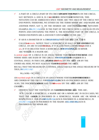 Unit 5 Geometry and Measurement
225
 A part of a circle (part of its circumference) between any two points on the circle,
say between A and B, is called an arc and is denoted by 
AB . However, this
notation can be ambiguous since there are two arcs of the circle with A and B as
end points. Therefore, we either use the terms minor arc and major arc or we pick
another point, say X, on the desired arc and then use the notation 
AXB . For
example, in Figure 5.89a, 
AXB is the part of the circle with A and B as its end
points and containing the point X. The remaining part of the circle, i.e., the part
whose end points are A and B but containing C is the arc 
ACB.
 If AB is a diameter of a circle (see Figure 5.89b), then the arc 
ACB 
( )
or AXB is
called a semicircle. Notice that a semicircle is half of the circumference of the
circle. An arc is said to be a minor arc, if it is less than a semicircle and a major
arc, if it is greater than a semicircle. For example, in Figure 5.89c, 
AXB is minor
arc whilst 
ACB is a major arc.
A central angle of a circle is an angle whose vertex is at the centre of the circle and
whose sides are radii of the circle. For example, in Figure 5.89c, the angle ∠AOB is a
central angle. In this case, we say that ∠AOB is subtended by the arc 
AXB (or by the
chord AB). Here, we may also say that the angle ∠AOB intercepts the arc 
AXB.
Recall that the measure of a central angle equals the angle measure of the arc it intercepts.
Thus, in Figure 5.89c,
m (∠AOB) = m 
( )
AXB .
An inscribed angle in a circle is an angle whose vertex is on the circle and whose sides
are chords of the circle. For example, in Figure 5.89c, ∠ACB is an inscribed angle. Here
also, the inscribed angle ∠ACB is said to be subtended by the arc 
AXB (or by the
chord AB ).
 Observe that the vertex of an inscribed angle ∠ACB is on the arc 
ACB. This arc,

ACB, can be a semicircle, a major arc or a minor arc. In such cases, we may say
that the angle ∠ACB is inscribed in a semicircle, major arc or minor arc,
respectively. For example, in Figure 5.89b, ∠ACB is inscribed in a semicircle, in
Figure 5.89c ∠ACB is inscribed in the major arc, and in Figure 5.89d ∠ACB is
inscribed in the minor arc.
 