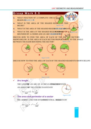 Unit 5 Geometry and Measurement
229
G r o u p W o r k 5 . 5
G r o u p W o r k 5 . 5
G r o u p W o r k 5 . 5
G r o u p W o r k 5 . 5
What fraction of a complete circle is the shaded
region in Figure 5.98?
What is the area of the shaded region in this
figure?
What is the area if the shaded region is a quadrant (Figure 5.99)?
What is the area if the shaded region is part of a quadrant
bounded by a chord and an arc as shown in Figure 5.100?
Discuss how to find the area of each of the shaded sectors
shown below. Is the area of each sector proportional to the angle
between the radii bounding the sector?
a b c d
Figure 5.101
Discuss how to find the area of each of the shaded segments shown below:
a b c
Figure 5.102
 Arc length
The length ℓ of an arc of a circle of radius r that subtends
an angle of θ at the centre is given by
2
360 180
o o
r
r
θ π θ
π
= × =
ℓ
 The area and perimeter of a sector
The area A of a sector of radius r and central angle θ is given by
2
2
360 360
o o
r
A r
θ π θ
π
= × =
120
o
•
O 2 cm
3 cm
O•
90
o 4 cm
O
•
150
o
44 mm
O•
80
o
•
O
1.5 cm
200o
O•
45
o
3 cm
10 mm
60
o
O
•
r
O•
θ
Figure 5.103
ℓ
2 cm
•O
Figure 5.98
90
o 1 cm
O
Figure 5.99
Figure 5.100
1 cm
O
90
o
•
 