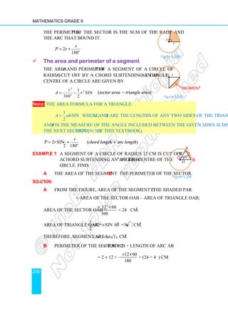 Mathematics Grade 9
230
The perimeter P of the sector is the sum of the radii and
the arc that bound it.
2
180o
r
P r
π θ
= +
 The area and perimeter of a segment
The area A and perimeter P of a segment of a circle of
radius r, cut off by a chord subtending an angle θ at the
centre of a circle are given by
2
2
1
sin
360 2
o
r
A r
πθ
θ
= − (sector area − triangle area)
Note: The area formula for a triangle:
1
sin
2
A ab θ
= where a and b are the lengths of any two sides of the triangle
and θ is the measure of the angle included between the given sides is discussed in
the next section (Section 5.5 of this textbook).
2 sin
2 180o
r
P r
θ π θ
= + (chord length + arc length)
Example 1 A segment of a circle of radius 12 cm is cut off by
a chord subtending an angle 60o
at the centre of the
circle. Find:
a the area of the segment. b the perimeter of the sector.
Solution:
a From the figure, area of the segment (the shaded part)
= area of the sector OAB – area of triangle OAB;
Area of the sector OAB =
2
12 60
360
π × ×
= 24π cm2
.
Area of triangle OAB = 2 o
1
12 sin 60 =36 3
2
× × cm2
.
Therefore, segment area = (24 36 3)
π − cm2
.
b Perimeter of the sector = 2 × radius + length of arc AB
= 2 × 12 +
12 60
180
π× ×
= (24 + 4π) cm
r
O•
θ
Figure 5.104
12
60
o
O
•
12
A
B
Figure 5.106
Figure 5.105
r
O
•
θ
Segment
 