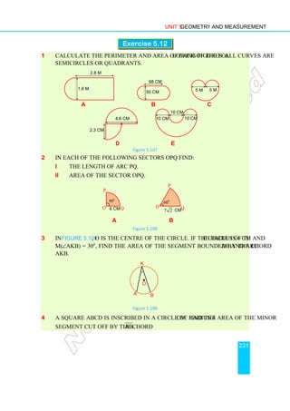 Unit 5 Geometry and Measurement
231
Exercise 5.12
1 Calculate the perimeter and area of each of the following figures. All curves are
semicircles or quadrants.
a b c
d e
Figure 5.107
2 In each of the following sectors OPQ find:
i the length of arc PQ.
ii area of the sector OPQ.
a b
Figure 5.108
3 In Figure 5.109, O is the centre of the circle. If the radius of the circle is 4 cm and
m(∠AKB) = 30o
, find the area of the segment bounded by the chord AB and arc
AKB.
Figure 5.109
4 A square ABCD is inscribed in a circle of radius 4 cm. Find the area of the minor
segment cut off by the chord AB .
•
O
A
K
B
7 2 cm
60
o
O
P
Q
6 cm
O
90o
P
Q
4.6 cm
2.3 cm
10 cm
10 cm
10 cm
2.8 m
1.6 m 5 m 5 m
68 cm
50 cm
 