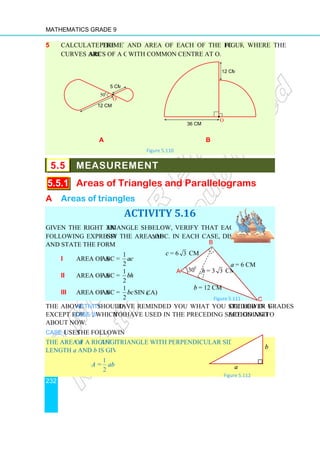 Mathematics Grade 9
232
5 Calculate the perimeter
curves are arcs of a circle
a
5.5 MEASUREMENT
5.5.1 Areas of Triangles and Parallelograms
A Areas of triangles
Given the right angle triangle shown
following expressions give
and state the formula used.
i Area of ∆ABC
ii Area of ∆ABC =
iii Area of ∆ABC =
The above Activity should
except for case iii, which you
about now.
Case i uses the following fact.
The area A of a right angle
length a and b is given by
A =
1
2
ab
12 cm
5 cm
50o
O
•
perimeter and area of each of the following figures
arcs of a circle with common centre at O.
b
Figure 5.110
MEASUREMENT
Areas of Triangles and Parallelograms
riangles
ACTIVITY 5.16
triangle shown below, verify that each of the
give the area of ∆ABC. In each case, discuss
=
1
2
ac
ABC =
1
2
bh
ABC =
1
2
bcsin (∠A)
have reminded you what you studied in you
you have used in the preceding section and are going to learn
the following fact.
angle triangle with perpendicular sides of
O
•
36 cm
12 cm
cm
O
Figure 5.
Figure 5.1
B
A 30o
a
c = 6 3 cm
h = 3 3 cm
b = 12 cm
figures, where the
Areas of Triangles and Parallelograms
our lower grades
are going to learn
cm
a
b
Figure 5.112
Figure 5.111 C
a = 6 cm
cm
 