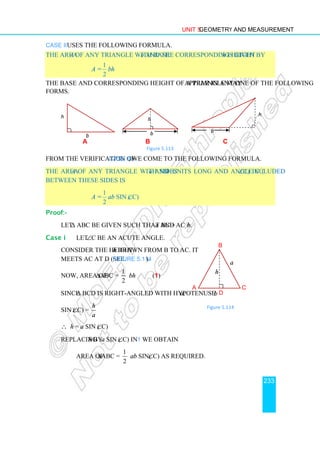 Unit 5 Geometry and Measurement
233
Case ii uses the following formula.
The area A of any triangle with base b and the corresponding height h is given by
A =
1
2
bh
The base and corresponding height of a triangle may appear in any one of the following
forms.
a b c
Figure 5.113
From the verification of Case iii, we come to the following formula.
The area A of any triangle with sides a and b units long and angle C (∠C) included
between these sides is
A =
1
2
ab sin (∠C)
Proof:-
Let ∆ ABC be given such that BC = a and AC = b.
Case i Let ∠C be an acute angle.
Consider the height h drawn from B to AC. It
meets AC at D (see Figure 5.114).
Now, area of ∆ABC =
1
2
bh (1)
Since ∆ BCD is right-angled with hypotenuse a,
sin (∠C) =
h
a
∴ h = a sin (∠C)
Replacing h by a sin (∠C) in 1 we obtain
Area of ∆ABC =
1
2
ab sin(∠C) as required.
b
h
b
h
b
h
A
B
C
a
D
b
h
Figure 5.114
 