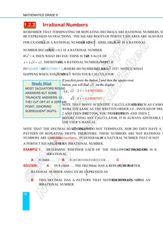 Mathematics Grade 9
18
1.2.2 Irrational Numbers
Remember that terminating or repeating decimals are rational numbers, since they can
be expressed as fractions. The square roots of perfect squares are also rational numbers.
For example, 4 is a rational number since
2
4 = 2 =
1
. Similarly, 0.09 is a rational
number because, 0.09 0.3
= is a rational number.
If x2
= 4, then what do you think is the value of x?
4 2.
x = ± = ± Therefore x is a rational number. What if x2
= 3?
In Figure 1.4 of Section 1.1.3, where do numbers like 2 and 5 fit? Notice what
happens when you find 2 and 5 with your calculator:
If you first press the button 2 and then the square-root
button, you will find 2 on the display.
i.e., 2 : 2 √ = 1.414213562…
5 : 5 √ = 2.236067977…
Note that many scientific calculators, such as Casio ones,
work the same as the written order, i.e., instead of pressing
2 and then the √ button, you press the √ button and then 2.
Before using any calculator, it is always advisable to read
the user’s manual.
Note that the decimal numbers for 2 and 5 do not terminate, nor do they have a
pattern of repeating digits. Therefore, these numbers are not rational numbers. Such
numbers are called irrational numbers. In general, if a is a natural number that is not
a perfect square, then a is an irrational number.
Example 1 Determine whether each of the following numbers is rational or
irrational.
a 0.16666 . . . b 0.16116111611116111116 . . . c π
Solution: a In 0.16666 . . . the decimal has a repeating pattern. It is a
rational number and can be expressed as
1
6
.
b This decimal has a pattern that neither repeats nor terminates. It is an
irrational number.
Study Hint
Most calculators round
answers but some
truncate answers. i.e.,
they cut off at a certain
point, ignoring
subsequent digits.
 