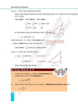 Mathematics Grade 9
234
Case ii Let ∠C be an obtuse angle.
Draw the height from B to the extended base AC. It meets the extended base AC
at D. Now,
area of ∆ABC = Area of ∆ABD – Area of ∆BDC
=
1
2
AD.h –
1
2
CD.h =
1
2
h(AD – CD)
=
1
2
h.AC =
1
2
hb (2)
In the right-angled triangle BCD, sin (180º – C) =
h
a
∴ h = a sin (180º – C)
Since sin (180º – C) = sin C, we have h = a sin (∠ C)
∴ Replacing h by a sin (∠C) in 2 we obtain;
Area of ∆ABC =
1
2
ab sin (∠C) as required.
Case iii Let ∠C be a right angle.
1
2
A ab
=
1
(sin90 )
2
o
ab
= (sin 90o
= 1)
( )
1
sin
2
ab C
= ∠ (as required)
This completes the proof.
G r o u p W o r k 5 . 6
G r o u p W o r k 5 . 6
G r o u p W o r k 5 . 6
G r o u p W o r k 5 . 6
1 Using this formula, show that the area A of a regular
n-sided polygon with radius r is given by
2
1 360
sin
2
o
A nr
n
=
2 Show that the area A of an equilateral triangle inscribed in a circle of radius r is
2
3 3
4
A r
=
For any two angles A and B if
m (∠A) + m (∠B) = 180o
, then,
sin A = sin B.
B
D
C
b
A
a h
Figure 5.115
Figure 5.116
B
C
b
A
a
 