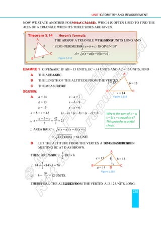 Unit 5 Geometry and Measurement
235
Now we state another formula called Heron's formula, which is often used to find the
area of a triangle when its three sides are given.
Example 1 Given ∆ABC. If AB = 15 units, BC = 14 units and AC = 13 units, find
a the area of ∆ABC.
b the length of the altitude from the vertex A.
c the measure of ∠B.
Solution:
a a = 14 s – a = 7
b = 13 s – b = 8
c = 15 s – c = 6
a + b + c = 42 (s – a) + (s – b) + (s – c) = 21
∴
42
21
2 2
a b c
s
+ +
= = =
∴ area of ∆ABC = ( )( )( )
s s a s b s c
− − −
= 21(7)(8)(6) = 84 unit2
.
b Let the altitude from the vertex A to the corresponding base BC be h,
meeting BC at D as shown.
Then, area of ∆ABC =
1
2
BC × h
∴
1
84 14 7
2
h h
= × × =
∴ h =
84
7
= 12 units.
Therefore, the altitude of ∆ABC from the vertex A is 12 units long.
Theorem 5.14 Heron’s formula
The area A of a triangle with sides a, b and c units long and
semi- perimeter ( )
1
2
s a b c
= + + is given by
( )( )( )
A s s a s b s c
= − − − .
Figure 5.117
A
c
B
a
b
C
Why is the sum of s – a,
s – b, s – c equal to s?
This provides a useful
check.
A
B
a = 14
c = 15
C
b = 13
Figure 5.118
A
B C
D
c = 15 b = 13
a = 14
h
Figure 5.119
 