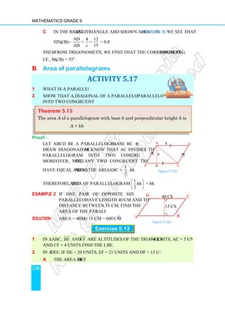 Mathematics Grade 9
236
c In the right angle
sin(∠B)=
AD
AB
=
Then, from trigonometric table
i.e., m(∠B) = 53o
.
B Area of parallelograms
1 What is a parallelogram?
2 Show that a diagonal of a parallelogram divides the
into two congruent triangles.
Proof:-
Let ABCD be a parallelogram with
Draw diagonal AC. You
parallelogram into two congruent triangles.
Moreover, note that
have equal areas. Now, the area of
Therefore, the area of parallelogram ABCD = 2
Example 2 If one pair of opposite sides of a
parallelogram
distance between them is 15
area of the parallelogram.
Solution: Area = 40 cm
1 In ∆ ABC, BE and CF
and CF = 4 units find the length of
2 In ∆DEF, if DE = 20 units, EF = 21 units and DF = 13 units find
a the area of ∆ DEF
Theorem 5.15
The area A of a parallelogram with base
A = bh
angle triangle ABD shown above in Figure 5.119
AB
=
h
c
=
12
= 0.8
15
, from trigonometric tables, we find that the corresponding angle
arallelograms
ACTIVITY 5.17
What is a parallelogram?
Show that a diagonal of a parallelogram divides the parallelogram
into two congruent triangles.
Let ABCD be a parallelogram with base BC = b.
You know that AC divides the
parallelogram into two congruent triangles.
that any two congruent triangles
. Now, the area of ∆ABC =
1
2
bh.
area of parallelogram ABCD = 2
1
2
bh
 
 
 
= bh.
If one pair of opposite sides of a
parallelogram have length 40 cm and the
distance between them is 15 cm, find the
area of the parallelogram.
cm × 15 cm = 600 cm2
.
Exercise 5.13
CF are altitudes of the triangle. If AB = 6 units, AC = 5 units
and CF = 4 units find the length of BE.
if DE = 20 units, EF = 21 units and DF = 13 units find:
DEF
of a parallelogram with base b and perpendicular height
bh
A
B b
h
Figure 5.1
40 cm
Figure 5.1
A
D
9, we see that
angle is 53o
.
parallelogram
= 6 units, AC = 5 units
and perpendicular height h is
C
D
b
Figure 5.120
40 cm
15 cm
Figure 5.121
B
C
 