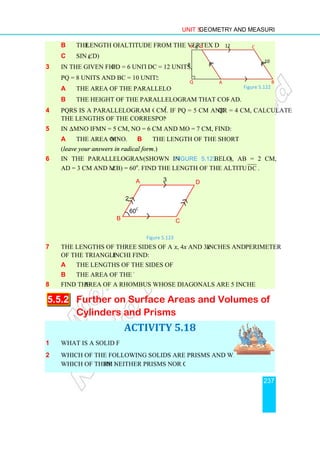 b the length of the
c sin (∠D)
3 In the given figure, PD = 6 units,
PQ = 8 units and BC = 10 units. Find
a the area of the parallelogram ABCD.
b the height of the parallelogram that corresponds to the base
4 PQRS is a parallelogram of area 18
the lengths of the corresponding heights.
5 In ∆ MNO if MN = 5
a the area of ∆ MNO.
(leave your answers in radical form
6 In the parallelogram ABCD
AD = 3 cm and m (∠
7 The lengths of three sides of a triangle are 6
of the triangle is 26 inches.
a the lengths of the sides of the triangle.
b the area of the triangle
8 Find the area of a rhombus whose diagonals are 5 inches and 6 inches long.
5.5.2 Further on
Cylinders and Prisms
1 What is a solid figure?
2 Which of the following solids are prisms and which are cylinders?
Which of them are neither prisms nor cylinders?
Unit 5 Geometry and Measurement
length of the altitude from the vertex D
PD = 6 units, DC = 12 units,
PQ = 8 units and BC = 10 units. Find:
the area of the parallelogram ABCD.
the height of the parallelogram that corresponds to the base A
PQRS is a parallelogram of area 18 cm2
. If PQ = 5 cm and QR = 4
the lengths of the corresponding heights.
MN = 5 cm, NO = 6 cm and MO = 7 cm, find:
MNO. b the length of the shortest altitude.
leave your answers in radical form.)
In the parallelogram ABCD (shown in Figure 5.123 below)
∠B) = 60o
. Find the length of the altitude from A to
Figure 5.123
The lengths of three sides of a triangle are 6x, 4x and 3x inches and the
inches. Find:
the lengths of the sides of the triangle.
the area of the triangle
area of a rhombus whose diagonals are 5 inches and 6 inches long.
Further on Surface Areas and Volumes of
Cylinders and Prisms
ACTIVITY 5.18
What is a solid figure?
Which of the following solids are prisms and which are cylinders?
re neither prisms nor cylinders?
A D
C
B
2
3
60o
A
D
P
Q
8
6 12
Geometry and Measurement
237
AD.
QR = 4 cm, calculate
the length of the shortest altitude.
), AB = 2 cm,
. Find the length of the altitude from A to DC .
inches and the perimeter
area of a rhombus whose diagonals are 5 inches and 6 inches long.
Surface Areas and Volumes of
Which of the following solids are prisms and which are cylinders?
B
C
10
Figure 5.122
 